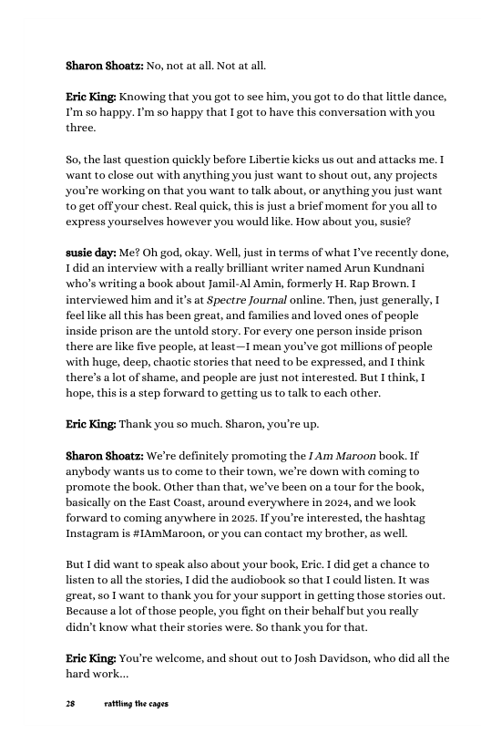 Sharon Shoatz: ¥o, not at all. Not at al. ‘Eric King: Knowing that you got to see him, you got to do that litle dance, T’m s0 happy. ’m so happy that I got to have this conversation with you three. S0, the last question quickly before Libertie kicks us out and attacks me. want to close out with anything you just want to shout out, any projects you’re working on that you want to talk about, or anything you just want to get offyour chest. Real quick, this is just a brief moment for you all to express yourselves however you would like. How about you, susie? susie day: Me? Oh god, okay. Well, justin terms of what I’ve recently done, Idid an interview with a really brilliant writer named Arun Kundnani who’s writing a book about Jamil- Al Amin, formerly H. Rap Brown. inte and it’s at Spectre fournal online. Then, just generally, 1 feellike all this has been great, and familics and loved ones of people inside prison are the untold story. For every one person inside prison there are like five people, at least—I mean you’ve got millions of people with huge, deep, chaotic stories that need to be expressed, and I think there’s a lot of shame, and people are just not interested. But I think, hope, this i a step forward to getting us to talk to each other. wed ‘Eric King: Thank you so much. Sharon, you’re up. ‘Sharon Shoats: We’re definitely promoting the I Am Maroon book. If anybody wants us to come to their town, we’re down with coming to promote the book. Other than that, we’ve been on a tour for the book, basically on the East Coast, around everywhere in 2024, and we look forward to coming anywhere in 2025, Ifyou’re interested, the hashtag Instagram is #LAmMaroon, or you can contact my brother, as well. But 1did want to speak also about your book, Eric. I did get a chance to listen to all the stories, 1 did the audiobook so that I could listen. It was great, so T want to thank you for your support in getting those stories out. Because a lot of those people, you fight on their behalf but you really didn’t know what their stories were. So thank you for tha. ‘Eric King: You’re welcome, and shout out to Josh Davidson, who did all the hard work... 3 g thecages